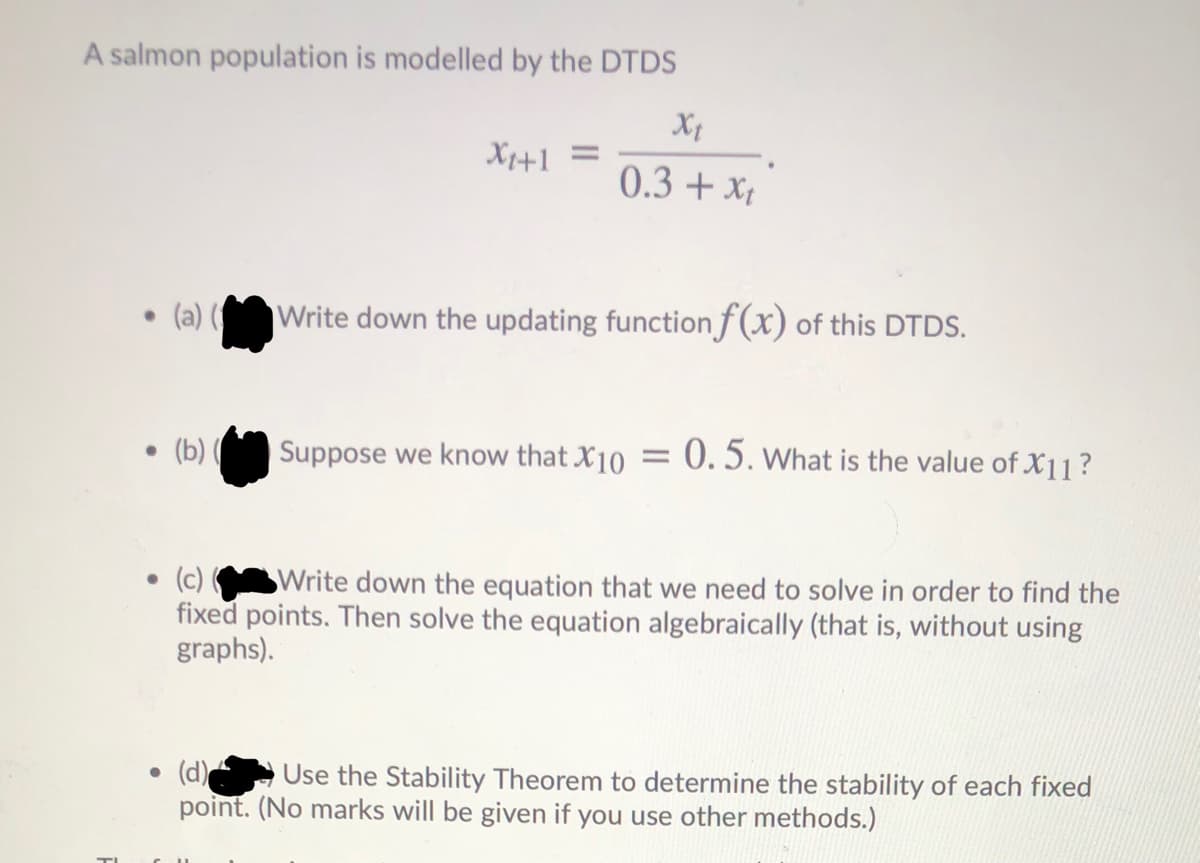 A salmon population is modelled by the DTDS
X+1 =
0.3 + x,
• (a) ( Write down the updating function f (x) of this DTDS.
(b) ( Suppose we know that X10 = 0. 5. What is the value of X11?
• (c)
SWrite down the equation that we need to solve in order to find the
fixed points. Then solve the equation algebraically (that is, without using
graphs).
• (d)
point. (No marks will be given if you use other methods.)
Use the Stability Theorem to determine the stability of each fixed
