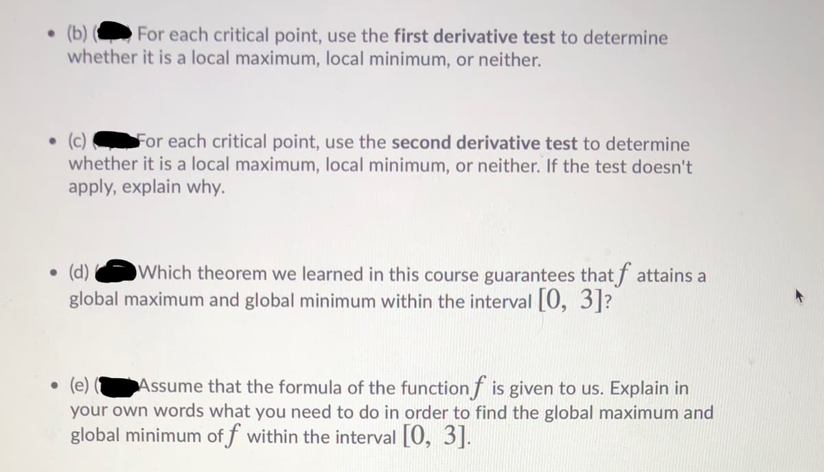 • (b)
whether it is a local maximum, local minimum, or neither.
For each critical point, use the first derivative test to determine
(c)
whether it is a local maximum, local minimum, or neither. If the test doesn't
apply, explain why.
For each critical point, use the second derivative test to determine
• (d)
Which theorem we learned in this course guarantees that f attains a
global maximum and global minimum within the interval [0, 3]?
Assume that the formula of the function f is given to us. Explain in
your own words what you need to do in order to find the global maximum and
global minimum of f within the interval [0, 3].
(e)
