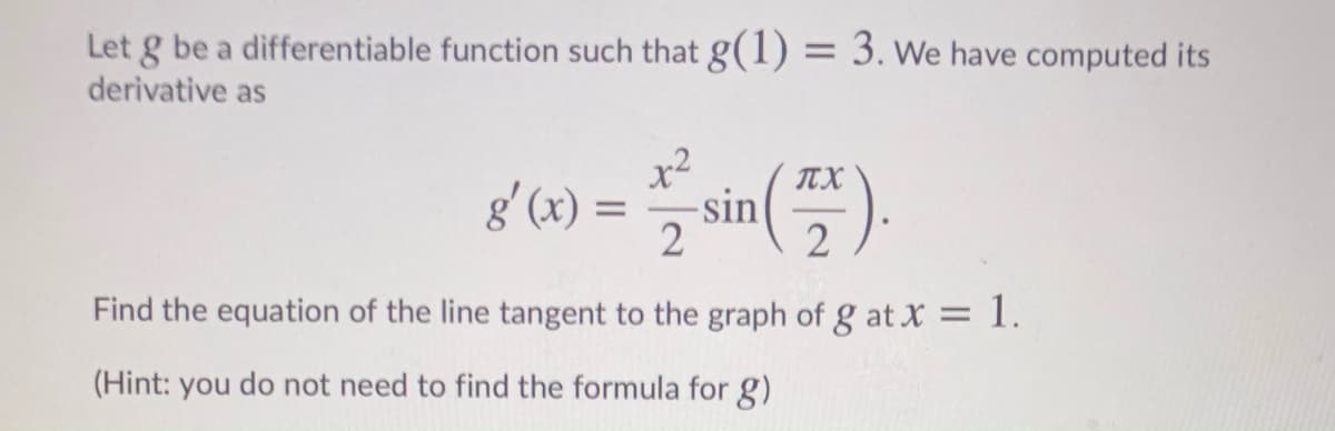 Let g be a differentiable function such that g(1) = 3. We have computed its
%3D
derivative as
x²
g'(x) =
TX
-sin
2
2
Find the equation of the line tangent to the graph of g at X = 1.
(Hint: you do not need to find the formula for g)
