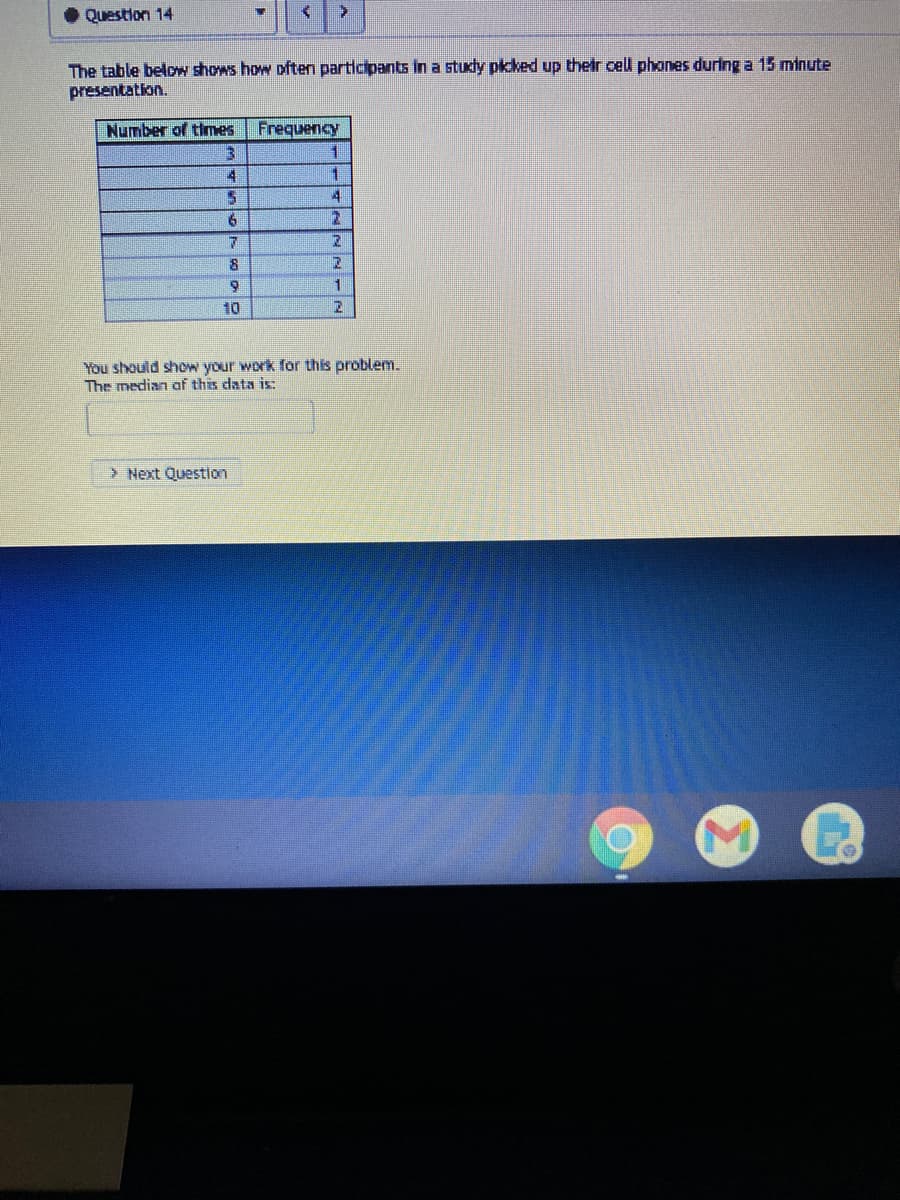 Question 14
The table below shows how often participants in a study pkked up their cell phones during a 15 minute
presentation.
Number of thmes
Frequency
1.
4
2.
10
You should show your work for this problem.
The median af this data is:
> Next Question
