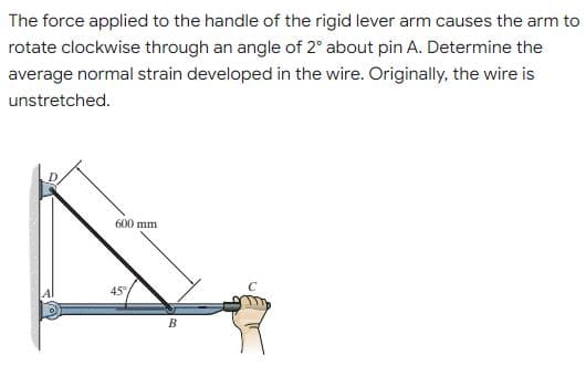 The force applied to the handle of the rigid lever arm causes the arm to
rotate clockwise through an angle of 2" about pin A. Determine the
average normal strain developed in the wire. Originally, the wire is
unstretched.
600 mm
45°
В
