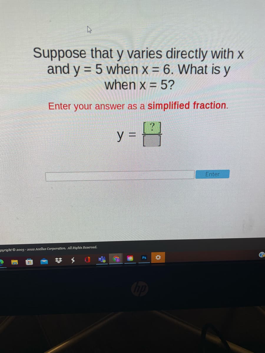 Suppose that y varies directly with x
and y = 5 when x = 6. What is y
when x = 5?
%3D
Enter your answer as a simplified fraction.
y =
Enter
pyright © 2003 - 2022 Acellus Corporation. All Rights Reserved.
(?
D
