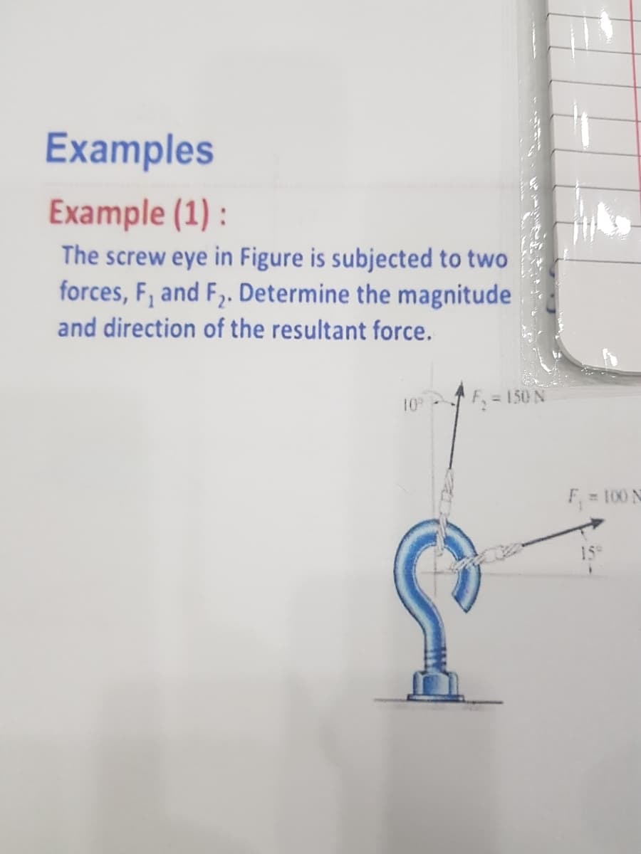 Examples
Example (1) :
The screw eye in Figure is subjected to two
forces, F, and F,. Determine the magnitude
and direction of the resultant force.
10
F, = 150 N
F 100 N
159
