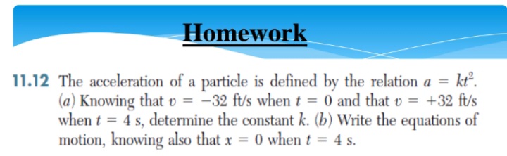 Homework
kt°.
11.12 The acceleration of a particle is defined by the relation a =
(a) Knowing that v = -32 ft/s when t = 0 and that v = +32 ft/s
when t = 4 s, determine the constant k. (b) Write the equations of
motion, knowing also that x = 0 when t = 4 s.
%3D
