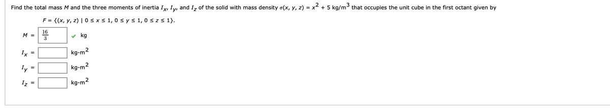 Find the total mass M and the three moments of inertia Ix, Iy, and I₂ of the solid with mass density σ(x, y, z) = x² + 5 kg/m³ that occupies the unit cube in the first octant given by
F = {(x, y, z) | 0 ≤ x ≤ 1,0 ≤ y ≤ 1,0 ≤ z ≤ 1}.
M =
ܬ
܂
=
Iy
Iz =
=
16
3
✓kg
2
kg-m
kg-m²
kg-m²