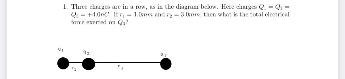 1. Three charges are in a row, as in the diagram below. Here charges Q₁ = Q2 =
Q3 +4.0nC. If r₁ = 1.0mm and r2 = 3.0mm, then what is the total electrical
force exerted on Q3?
Q1
Q3