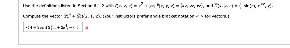 Use the definitions listed in Section 6.1.2 with f(x, y, z) = x² + yz, F(x, y, z) = (xy, yz, xz), and Ĝ(x, y, z) = (-sin(z), exz, y).
Compute the vector (f(F + G))(2, 1, 2). (Your instructors prefer angle bracket notation <> for vectors.)
<4+2 sin (2),4+2e4, -6 X