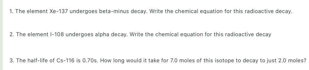 1. The element Xe-137 undergoes beta-minus decay. Write the chemical equation for this radioactive decay.
2. The element 1-108 undergoes alpha decay. Write the chemical equation for this radioactive decay
3. The half-life of Cs-116 is 0.70s. How long would it take for 7.0 moles of this isotope to decay to just 2.0 moles?