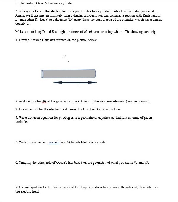 Implementing Gauss's law on a cylinder.
You're going to find the electric field at a point P due to a cylinder made of an insulating material.
Again, we'll assume an infinitely long cylinder, although you can consider a section with finite length
L, and radius R. Let P be a distance "D" away from the central axis of the cylinder, which has a charge
density p.
Make sure to keep D and R straight, in terms of which you are using where. The drawing can help.
1. Draw a suitable Gaussian surface on the picture below.
P
L
2. Add vectors for då of the gaussian surface, (the infinitesimal area elements) on the drawing.
3. Draw vectors for the electric field caused by L on the Gaussian surface.
4. Write down an equation for p. Plug in to a geometrical equation so that it is in terms of given
variables.
5. Write down Gauss's law, and use # 4 to substitute on one side.
6. Simplify the other side of Gauss's law based on the geometry of what you did in #2 and #3.
7. Use an equation for the surface area of the shape you drew to eliminate the integral, then solve for
the electric field.