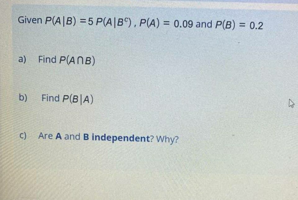 Given P(A|B) =5 P(A|B^), P(A) = 0.09 and P(B) = 0.2
%3D
%3D
a) Find P(ANB)
b)
Find P(B|A)
C) Are A and B independent? Why?
