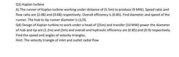Q3) Kaplan turbine
A) The runner of Kaplan turbine working under dsitance of (5.5m) to produce (9 MW). Speed ratio and
flow ratio are (2.08) and (0.68) respectively. Overall efficiency is (0.85). Find diameter and speed of the
runner. The hub to tip runner diameter is (1/3).
Q4) Design of Kaplan turbine to work under a head of (25m) and transfer (10 MW) power the diameter
of hub and tip are (1.2m) and (3m) and overall and hydraulic efficiency are (0.85) and (0.9) respectively.
Find the speed and angles of velocity triangles.
Hint: The velocity triangle of inlet and outlet radial flow
