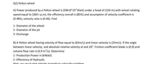 Q2) Pelton wheel
A) Power produced by a Pelton wheel is (596.8*10'Watt) under a head of (150 m) with wheel rotating
speed equal to (360 r.p.m), the efficiency overall is (85%) and assumption of velocity coefficient is
(0.985), velocity ratio is (0.46). Find
1- Diameter of the wheel
2- Diameter of the jet
3- Discharge
B) A Pelton wheel having velocity of flow equal to (65m/s) and linear velocity is (25m/s). If the angle
between linear velocity, and absolute relative velocity at exit 20°, Friction coefficient blade is (0.9) and
volume flow rate is (0.9 m'/s). Determine
1- Production Power in (kWatt)
2- Effeciency of Hydraulic
Hint: vou must plot velocity triange to solve the problem
