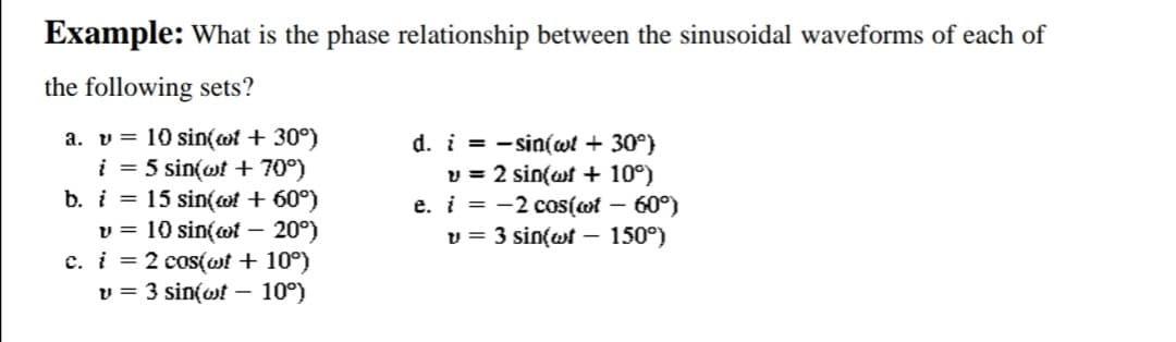Example: What is the phase relationship between the sinusoidal waveforms of each of
the following sets?
a. v = 10 sin(of + 30°)
i = 5 sin(wt + 70°)
b. i = 15 sin(t + 60°)
v = 10 sin(of - 20°)
c. i = 2 cos(wt + 10°)
v = 3 sin(wt - 10°)
d. i= sin(wt + 30°)
v = 2 sin(wt + 10°)
e. i = -2 cos(wf – 60°)
v = 3 sin(wt – 150°)