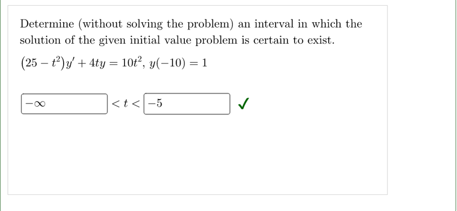 Determine (without solving the problem) an interval in which the
solution of the given initial value problem is certain to exist.
(25 - t²)y' + 4ty = 10t², y(−10) = 1
∞
<t< -5