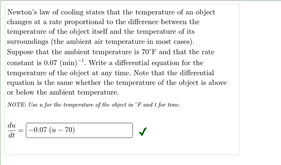 Newton's law of cooling states that the temperature of an object
changes at a rate proportional to the difference between the
temperature of the object itself and the temperature of its
surroundings (the ambient air temperature in most cases).
Suppose that the ambient temperature is 70°F and that the rate
constant is 0.07 (min)-¹. Write a differential equation for the
temperature of the object at any time. Note that the differential
equation is the same whether the temperature of the object is above
or below the ambient temperature.
NOTE: Use u for the temperature of the object in °F and t for time.
du
-0.07 (u - 70)
dt
=