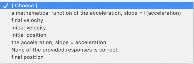 [ Choose ]
a mathematical function of the acceleration, slope = f(acceleration)
final velocity
initial velocity
V
%D
initial position
the acceleration, slope = acceleration
None of the provided responses is correct.
final position
