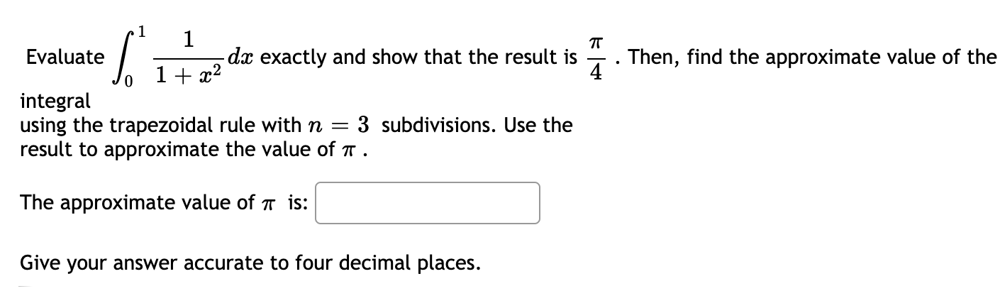 1
1
dx exactly and show that the result is
Evaluate
Then, find the approximate value of the
4
1+ x2
integral
using the trapezoidal rule with n =
result to approximate the value of T.
3 subdivisions. Use the
The approximate value of T is:
Give your answer accurate to four decimal places.
