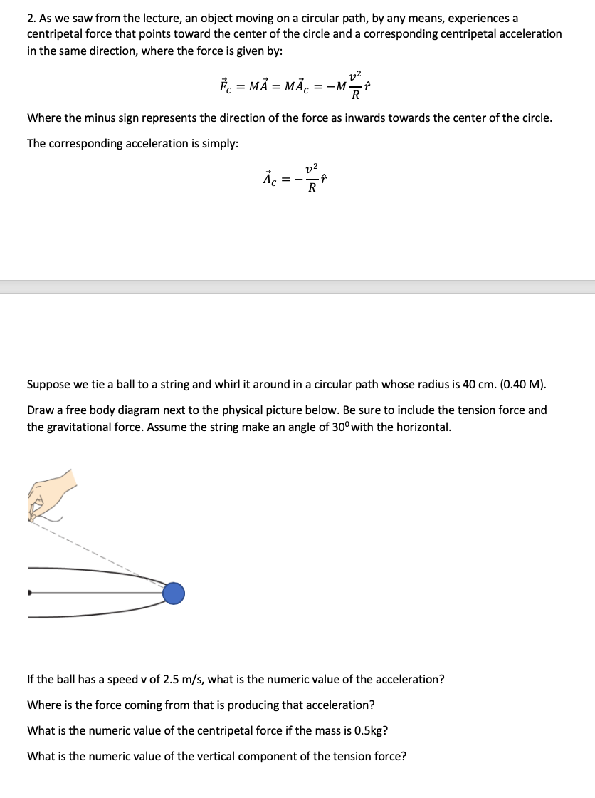 Suppose we tie a ball to a string and whirl it around in a circular path whose radius is 40 cm. (0.40 M).
Draw a free body diagram next to the physical picture below. Be sure to include the tension force and
the gravitational force. Assume the string make an angle of 30° with the horizontal.
If the ball has a speed v of 2.5 m/s, what is the numeric value of the acceleration?
Where is the force coming from that is producing that acceleration?
What is the numeric value of the centripetal force if the mass is 0.5kg?
What is the numeric value of the vertical component of the tension force?
