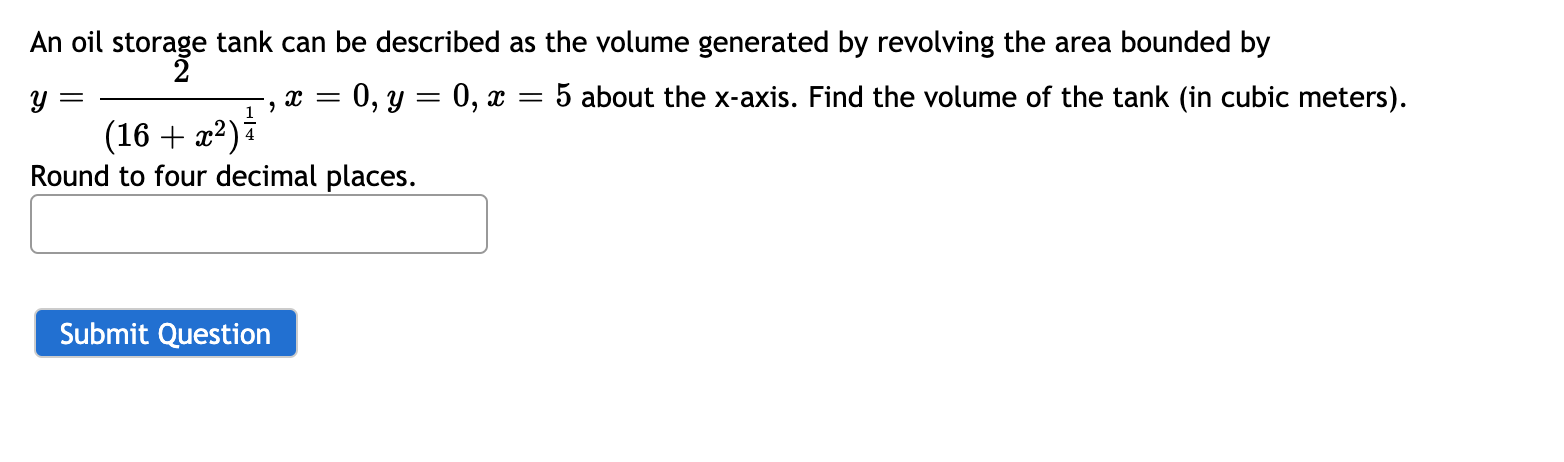 An oil storage tank can be described as the volume generated by revolving the area bounded by
y =
0, y = 0, x
5 about the x-axis. Find the volume of the tank (in cubic meters).
1
(16 + æ²) i
Round to four decimal places.
Submit Question
