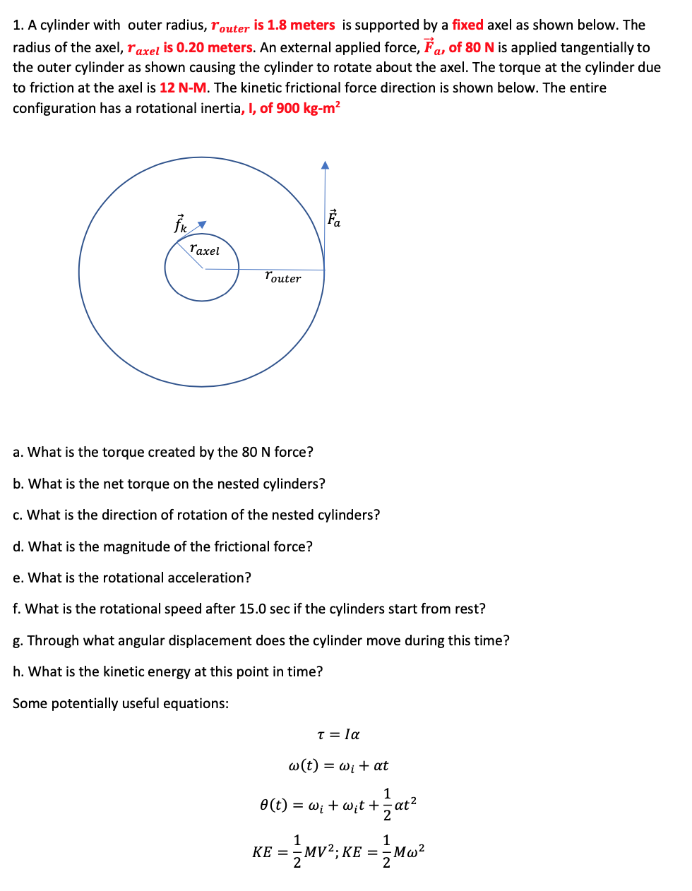 1. A cylinder with outer radius, router is 1.8 meters is supported by a fixed axel as shown below. The
radius of the axel, raxel is 0.20 meters. An external applied force, Fa, of 80 N is applied tangentially to
the outer cylinder as shown causing the cylinder to rotate about the axel. The torque at the cylinder due
to friction at the axel is 12 N-M. The kinetic frictional force direction is shown below. The entire
configuration has a rotational inertia, I, of 900 kg-m²
raxel
router
a. What is the torque created by the 80 N force?
b. What is the net torque on the nested cylinders?
c. What is the direction of rotation of the nested cylinders?
d. What is the magnitude of the frictional force?
e. What is the rotational acceleration?
f. What is the rotational speed after 15.0 sec if the cylinders start from rest?
g. Through what angular displacement does the cylinder move during this time?
h. What is the kinetic energy at this point in time?
Some potentially useful equations:
T = la
w(t) = wi + at
1
O(t) = wi + w;t +,at²
2
1
MV?; KE =
KE =
