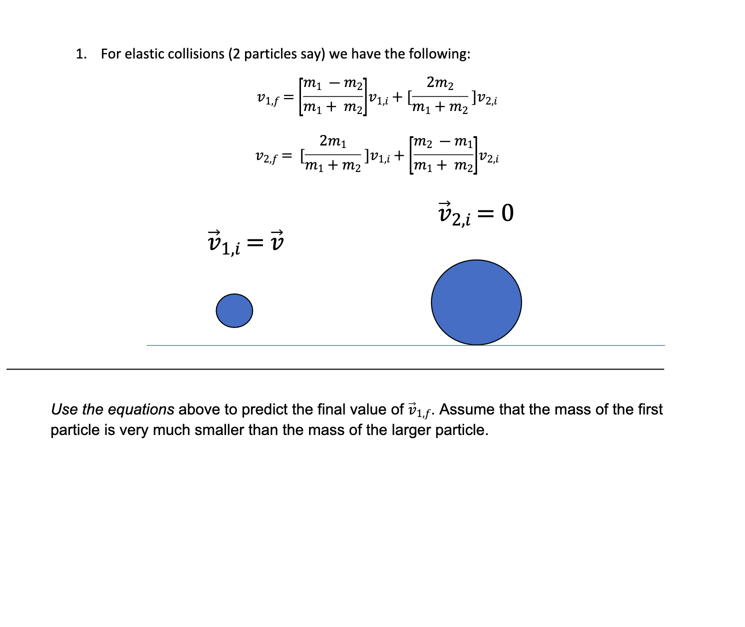 1.
For elastic collisions (2 particles say) we have the following:
2m2
[m1
V1f =
m2
V1,i
m1 + m2|
+ [-
- ]v2,i
m1 + m2
2m1
]V1,i+
[m2 – m1]
V2,i
V2.f *
[m, + mv.
m1 + m2
vzi =
V1,i = v
Use the equations above to predict the final value of v1f. Assume that the mass of the first
particle is very much smaller than the mass of the larger particle.
