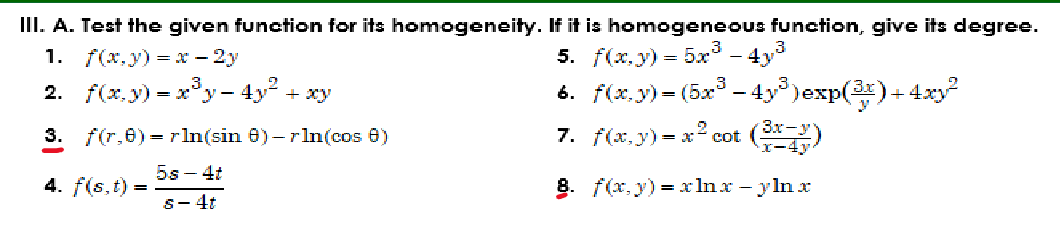 III. A. Test the given function for its homogeneity. If it is homogeneous function, give its degree.
1. f(x,y) = x - 2y
5. f(x, y) = 5x³ - 4y³
2. f(x,y) = x³y- 4y² + xy
6. f(x,y)=(5x³. -4y³)exp(³x)+ 4xy2²
3. f(,0)=rln(sin 8) - r ln(cos 8)
7. f(x,y) = x² cot
4. f(s, t) =
8. f(x, y) = xnx-ylnx
5s-4t
s-4t