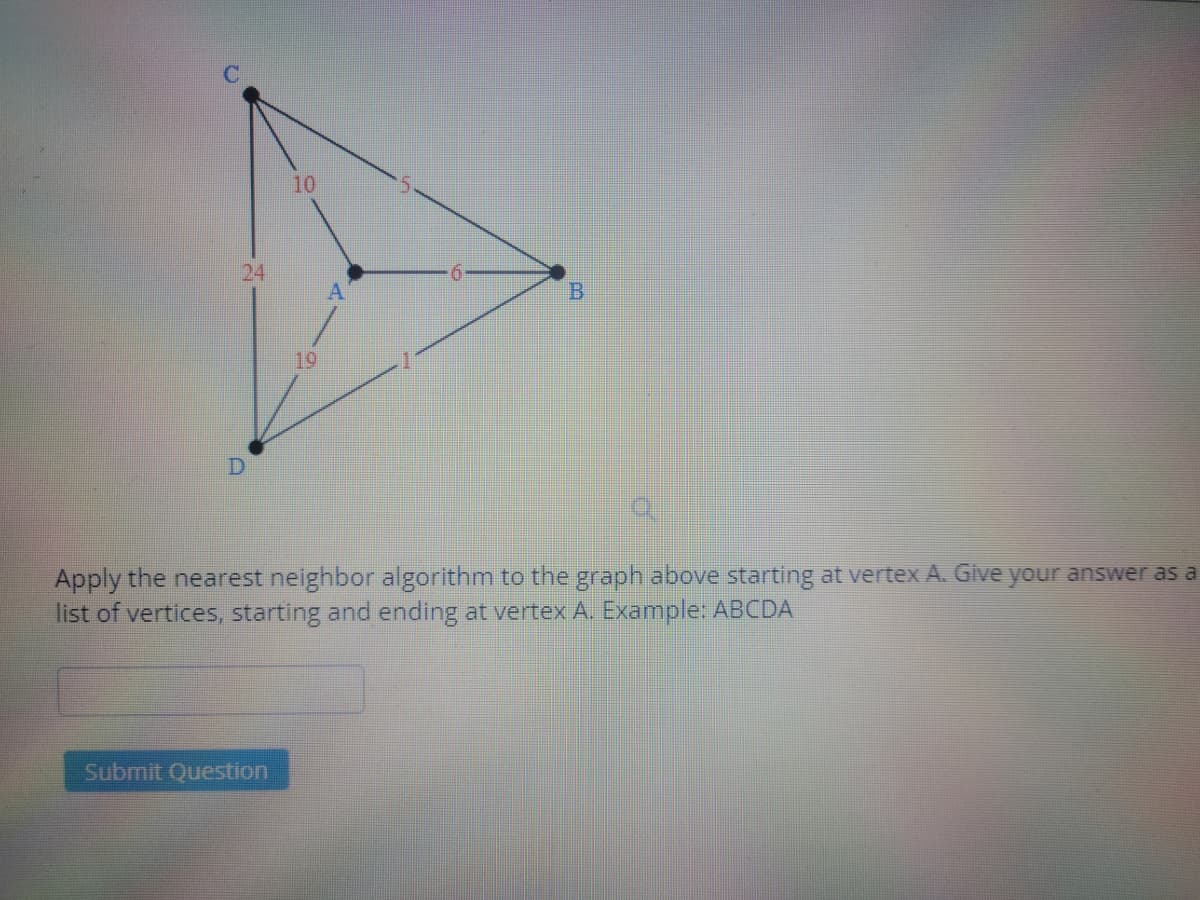10
24
B
19
Apply the nearest neighbor algorithm to the graph above starting at vertex A. Give your answer as a
list of vertices, starting and ending at vertex A. Example: ABCDA
Submit Question
