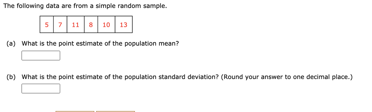 The following data are from a simple random sample.
5
7
11
8.
10
13
(a)
What is the point estimate of the population mean?
(b)
What is the point estimate of the population standard deviation? (Round your answer to one decimal place.)

