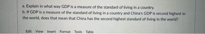 a. Explain in what way GDP is a measure of the standard of living in a country.
b. If GDP is a measure of the standard of living in a country and China's GDP is second highest in
the world, does that mean that China has the second highest standard of living in the world?
Edit View Insert Format Tools Table
