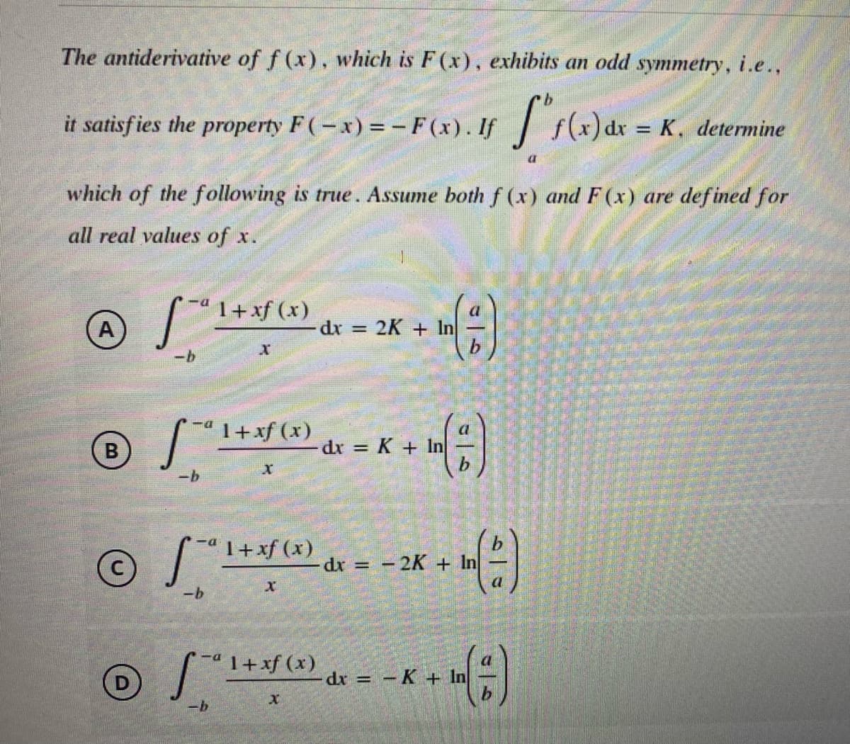 The antiderivative of f (x), which is F(x), exhibits an odd symmetry, i.e.,
9.
satisfies the property F(-x)=- F(x). If f(x)dr = K, determine
it
%3D
which of the following is true. Assume both f (x) and F(x) are defined for
all real values of x.
"1+xf (x)
dr
A
2K + In
%3D
“ 1+xf (x)
-dx K + 1
"1+xf (x)
-dx = -2K + In
-b
"1+xf (x)
dr =
-K+In
