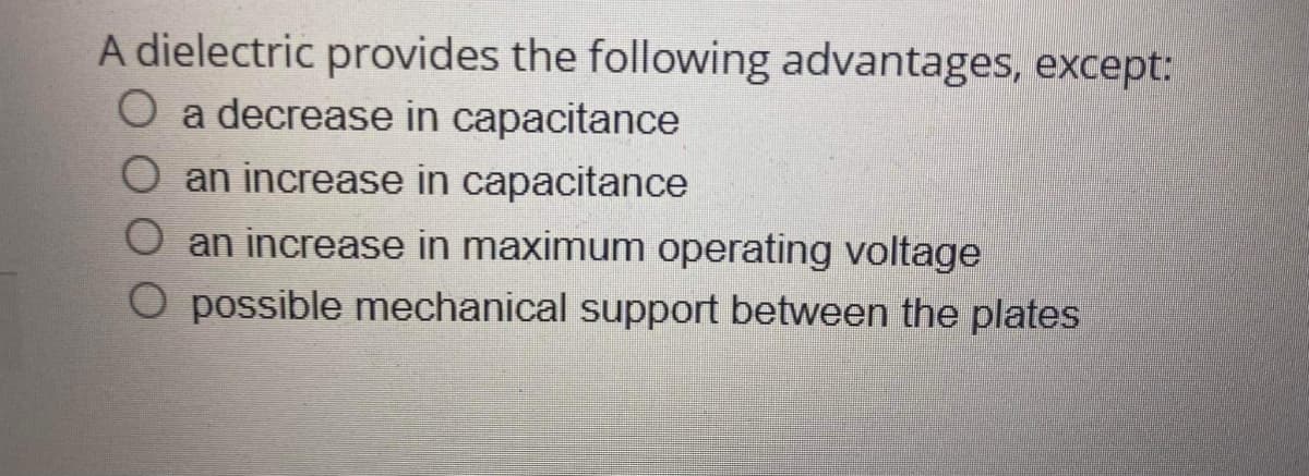 A dielectric provides the following advantages, except:
O a decrease in capacitance
an increase in capacitance
an increase in maximum operating voltage
O possible mechanical support between the plates

