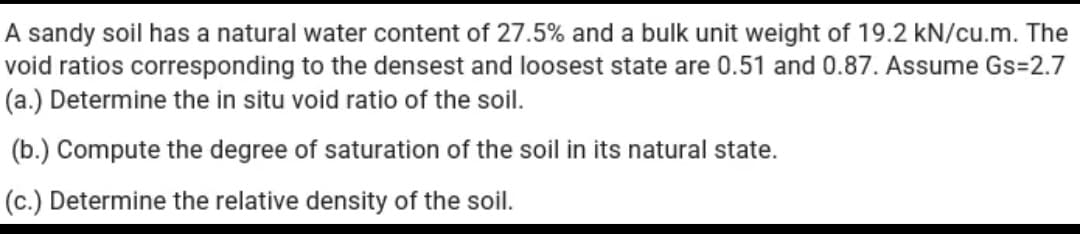 A sandy soil has a natural water content of 27.5% and a bulk unit weight of 19.2 kN/cu.m. The
void ratios corresponding to the densest and loosest state are 0.51 and 0.87. Assume Gs=2.7
(a.) Determine the in situ void ratio of the soil.
(b.) Compute the degree of saturation of the soil in its natural state.
(c.) Determine the relative density of the soil.
