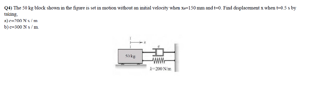 Q4) The 50 kg block shown in the figure is set in motion without
taking,
initial velocity when xo=150 mm and t=0. Find displacement x when t=0.5 s by
a) c=200 N s /m
b) c=300 N s / m.
50 kg
WW.
k=200 N/m

