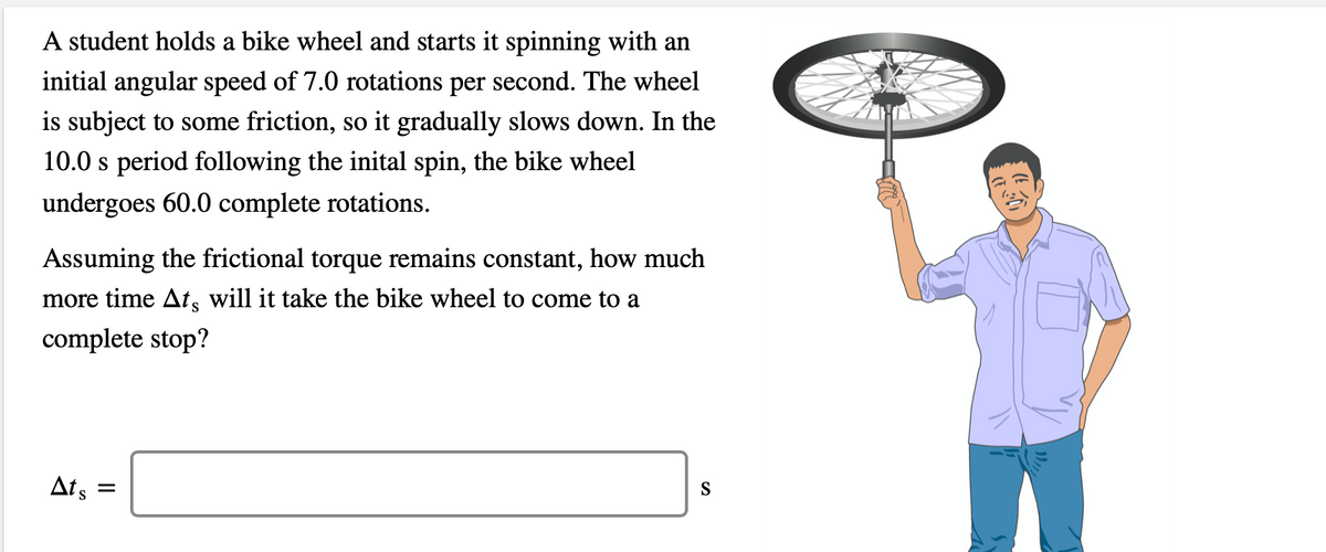 A student holds a bike wheel and starts it spinning with an
initial angular speed of 7.0 rotations per second. The wheel
is subject to some friction, so it gradually slows down. In the
10.0 s period following the inital spin, the bike wheel
undergoes 60.0 complete rotations.
Assuming the frictional torque remains constant, how much
more time Ats will it take the bike wheel to come to a
complete stop?
Ats
