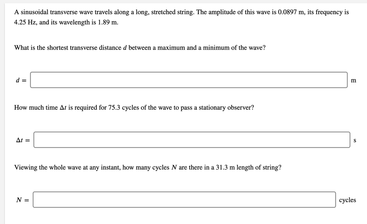 A sinusoidal transverse wave travels along a long, stretched string. The amplitude of this wave is 0.0897 m, its frequency is
4.25 Hz, and its wavelength is 1.89 m.
What is the shortest transverse distance d between a maximum and a minimum of the wave?
d =
How much time At is required for 75.3 cycles of the wave to pass a stationary observer?
At =
S
Viewing the whole wave at any instant, how many cycles N are there in a 31.3 m length of string?
N =
сycles
