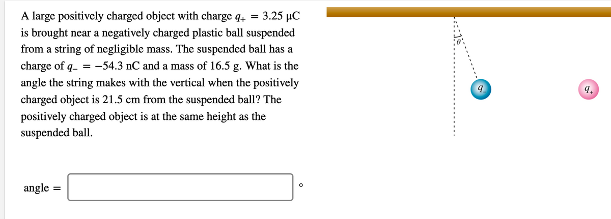 A large positively charged object with charge q4 =
3.25 µC
is brought near a negatively charged plastic ball suspended
from a string of negligible mass. The suspended ball has a
charge of q-
-54.3 nC and a mass of 16.5 g. What is the
angle the string makes with the vertical when the positively
9.
charged object is 21.5 cm from the suspended ball? The
positively charged object is at the same height as the
suspended ball.
angle
