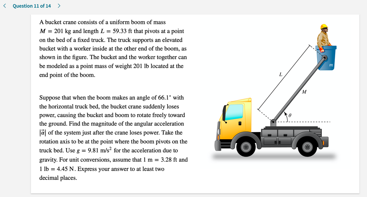 < Question 11 of 14
>
A bucket crane consists of a uniform boom of mass
M = 201 kg and length L
59.33 ft that pivots at a point
on the bed of a fixed truck. The truck supports an elevated
bucket with a worker inside at the other end of the boom, as
shown in the figure. The bucket and the worker together can
be modeled as a point mass of weight 201 lb located at the
m
end point of the boom.
L
M
Suppose that when the boom makes an angle of 66.1° with
the horizontal truck bed, the bucket crane suddenly loses
power, causing the bucket and boom to rotate freely toward
the ground. Find the magnitude of the angular acceleration
Ja of the system just after the crane loses power. Take the
rotation axis to be at the point where the boom pivots on the
truck bed. Use g
9.81 m/s? for the acceleration due to
gravity. For unit conversions, assume that 1 m =
3.28 ft and
1 lb = 4.45 N. Express your answer to at least two
decimal places.
