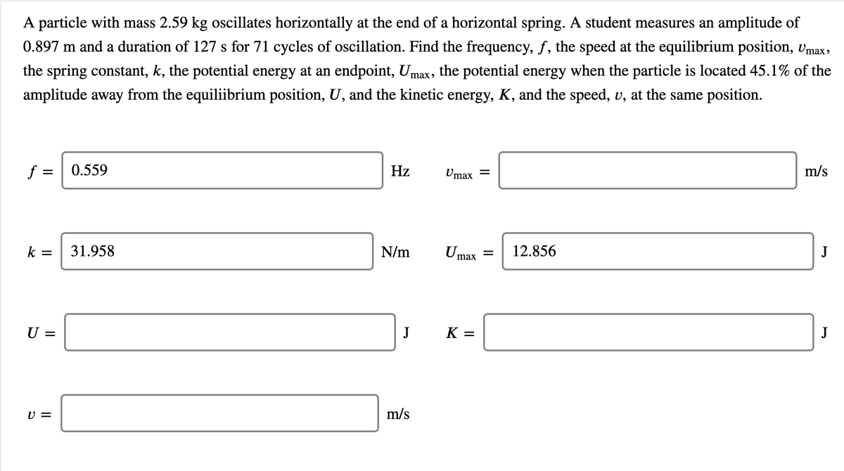 A particle with mass 2.59 kg oscillates horizontally at the end of a horizontal spring. A student measures an amplitude of
0.897 m and a duration of 127 s for 71 cycles of oscillation. Find the frequency, f, the speed at the equilibrium position, vmax,
the spring constant, k, the potential energy at an endpoint, Umax, the potential energy when the particle is located 45.1% of the
amplitude away from the equiliibrium position, U, and the kinetic energy, K, and the speed, v, at the same position.
f =
0.559
Hz
Umax
m/s
k =
31.958
N/m
U max
12.856
J
U =
J
K =
J
V =
m/s
