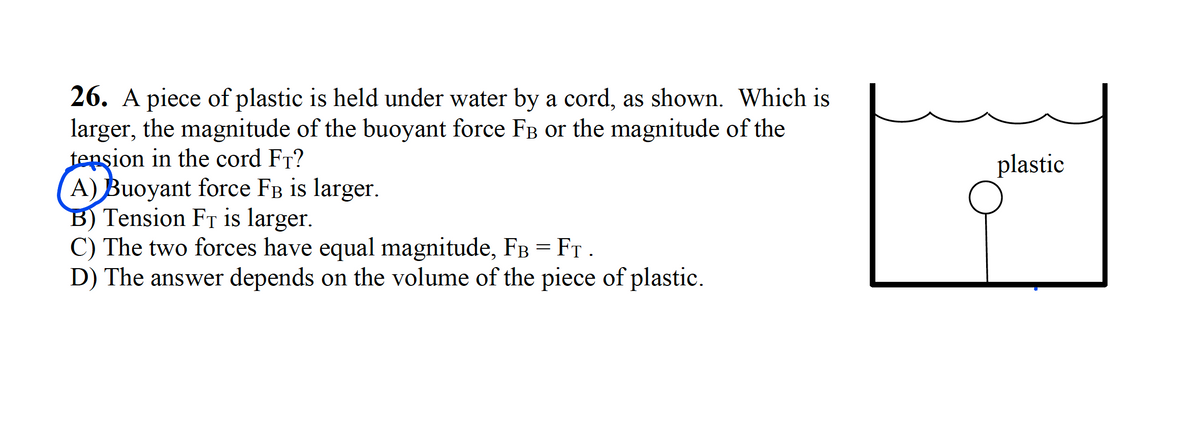 26. A piece of plastic is held under water by a cord, as shown. Which is
larger, the magnitude of the buoyant force FB or the magnitude of the
tension in the cord FT?
A) Buoyant force FB is larger.
B) Tension Fr is larger.
C) The two forces have equal magnitude, FB =FT .
D) The answer depends on the volume of the piece of plastic.
plastic
