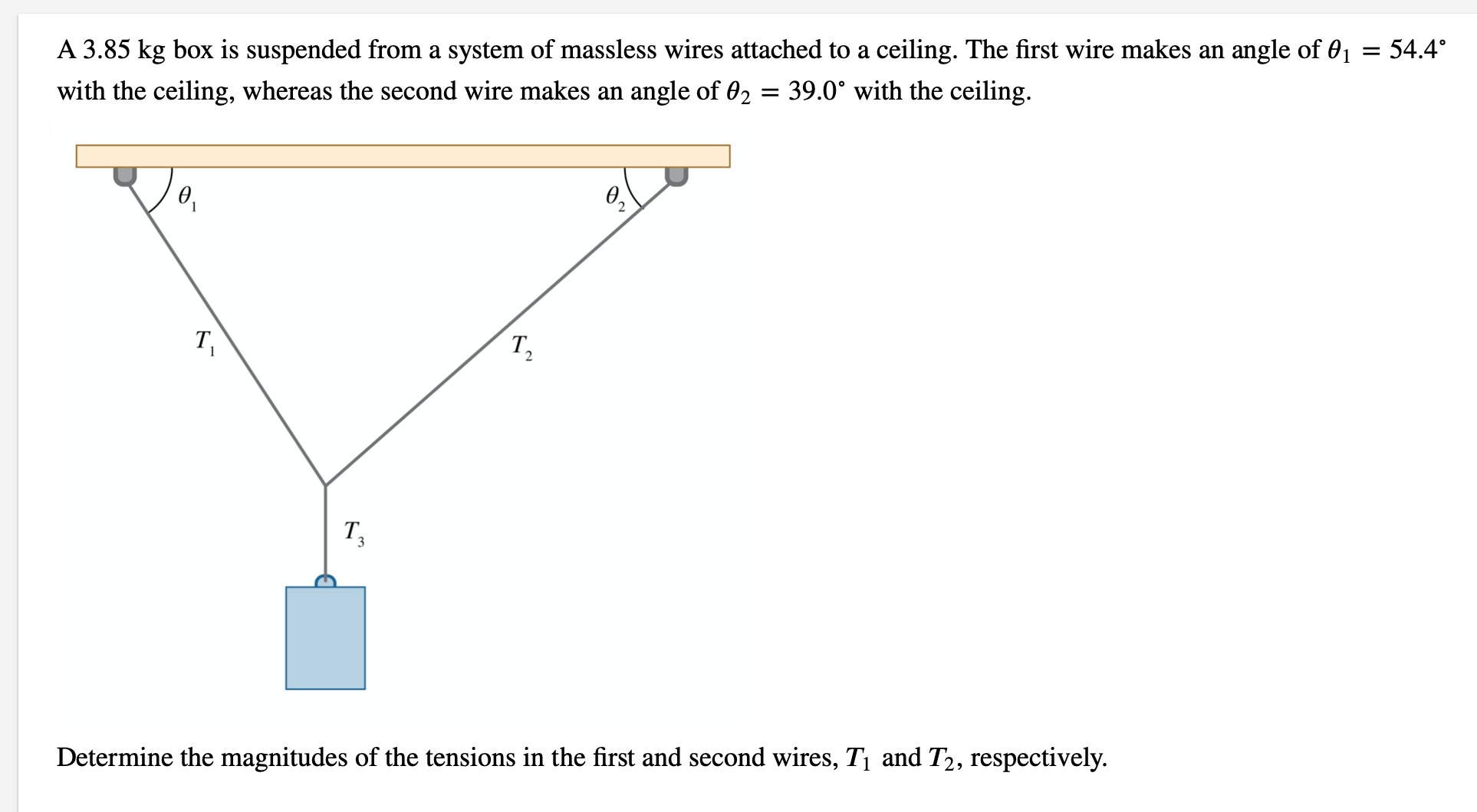 A 3.85 kg box is suspended from a system of massless wires attached to a ceiling. The first wire makes an angle of 01 = 54.4°
with the ceiling, whereas the second wire makes an angle of 02 = 39.0° with the ceiling.
T,
