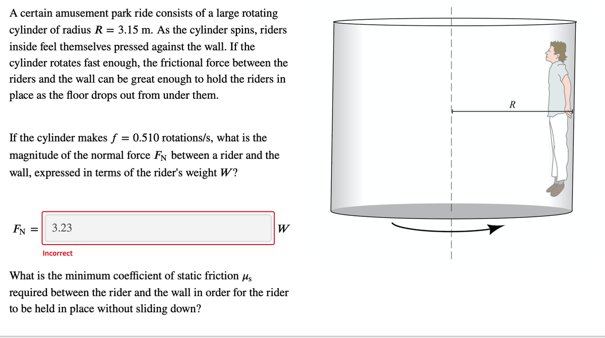 A certain amusement park ride consists of a large rotating
cylinder of radius R = 3.15 m. As the cylinder spins, riders
inside feel themselves pressed against the wall. If the
cylinder rotates fast enough, the frictional force between the
riders and the wall can be great enough to hold the riders in
place as the floor drops out from under them.
R
If the cylinder makes f = 0.510 rotations/s, what is the
magnitude of the normal force FN between a rider and the
wall, expressed in terms of the rider's weight W?
FN
3.23
W
Incorrect
What is the minimum coefficient of static friction us
required between the rider and the wall in order for the rider
to be held in place without sliding down?
