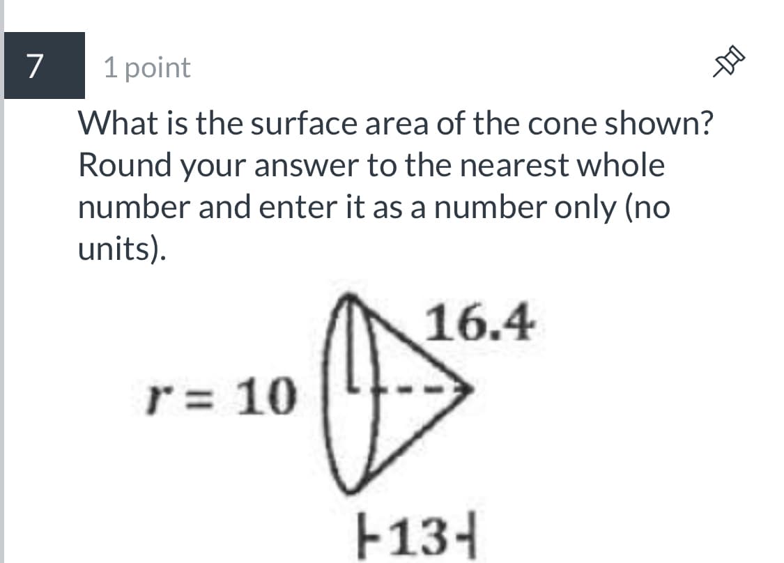 7
1 point
What is the surface area of the cone shown?
Round your answer to the nearest whole
number and enter it as a number only (no
units).
16.4
r = 10
F134

