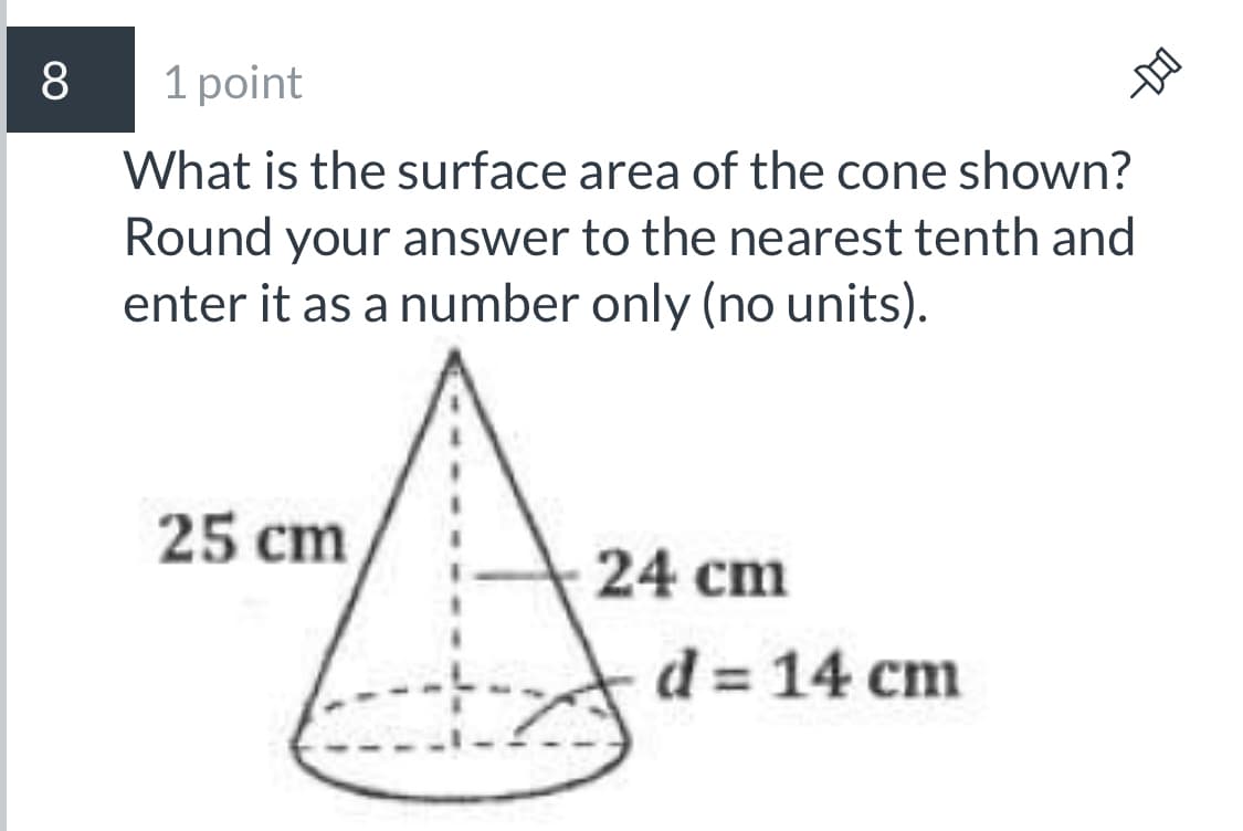 8
1 point
What is the surface area of the cone shown?
Round your answer to the nearest tenth and
enter it as a number only (no units).
25 cm
24 cm
d = 14 cm
