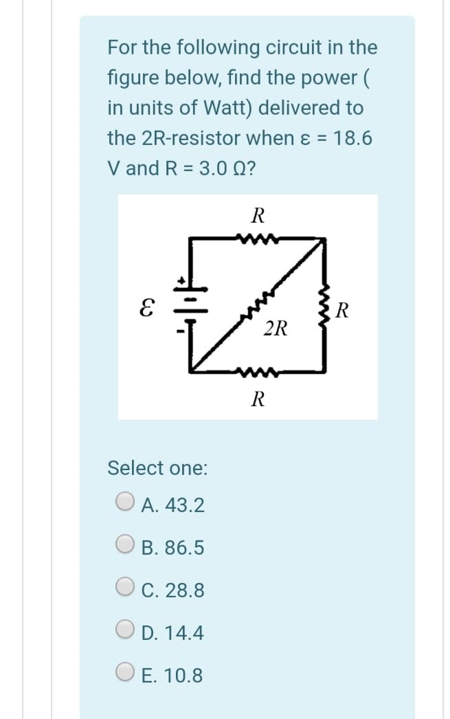 For the following circuit in the
figure below, find the power (
in units of Watt) delivered to
the 2R-resistor when ɛ = 18.6
V and R = 3.0 Q?
%3D
R
R
2R
R
Select one:
А. 43.2
В. 86.5
С. 28.8
D. 14.4
E. 10.8
