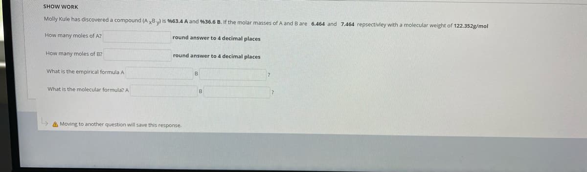 SHOW WORK
Molly Kule has discovered a compound (A yB) is %63.4 A and %36.6 B. If the molar masses of A and B are 6.464 and 7.464 repsectivley with a molecular weight of 122.352g/mol
How many moles of A?
round answer to 4 decimal places
How many moles of B?
round answer to 4 decimal places
What is the empirical formula A
What is the molecular formula? A
B
A Moving to another question will save this response.
