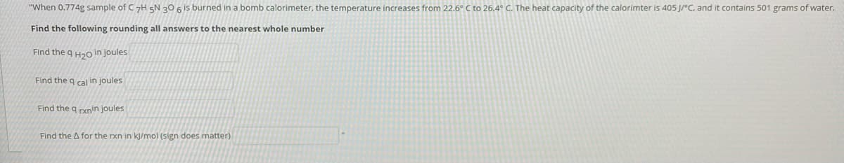 "When 0.774g sample of C7H SN 20 6 is burned in a bomb calorimeter, the temperature increases from 22.6° C to 26.4° C. The heat capacity of the calorimter is 405 J/°C, and it contains 501 grams of water.
Find the following rounding all answers to the nearest whole number
Find the g Hao in joules
Find the q cal in joules
Find the q rxnin joules
Find the A for the rxn in kj/mol (sign does matter)
