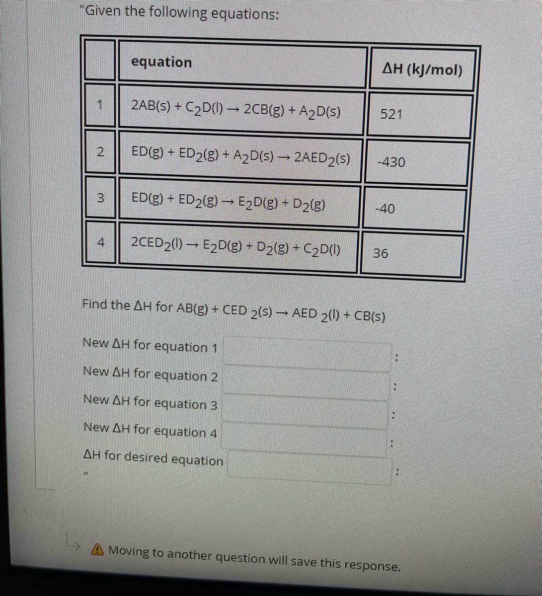 "Given the following equations:
equation
AH (kJ/mol)
2AB(s) + C2D(1) 2CB(g) + A2D(s)
521
2,
ED(g) + ED2(g) + A2D(5) 2AED2(s)
-430
ED(g) + ED2(g) → E2D(g) + D2(g)
-40
2CED2(1) → E2D(g) + D2(g) + C2D(1)
36
Find the AH for AB(g) + CED 2(5) AED 2() + CB(s)
New AH for equation 1
New AH for equation 2
New AH for equation 3
New AH for equation 4
AH for desired equation
A Moving to another question will save this response.
3.
