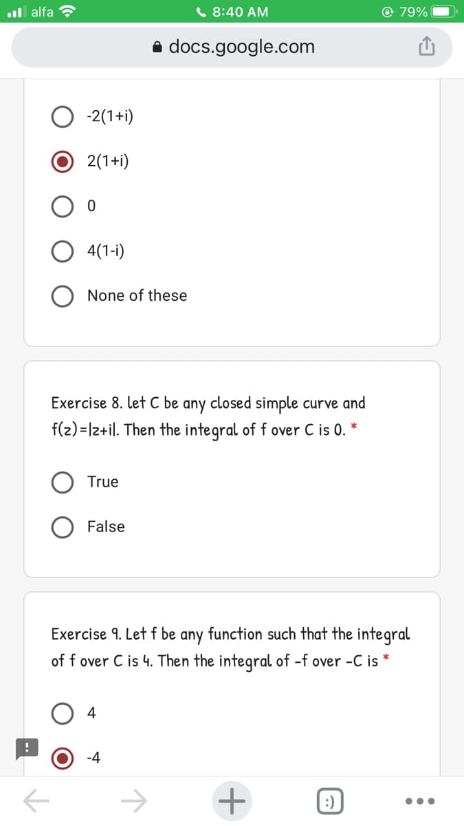 ul alfa ?
C 8:40 AM
© 79%
a docs.google.com
-2(1+i)
2(1+i)
4(1-i)
None of these
Exercise 8. let C be any closed simple curve and
f(2) =|2+il. Then the integral of f over C is 0.
True
False
Exercise 9. Let f be any function such that the integral
of f over C is 4. Then the integral of -f over -C is *
4
-4
->
:)
