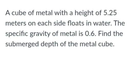 A cube of metal with a height of 5.25
meters on each side floats in water. The
specific gravity of metal is 0.6. Find the
submerged depth of the metal cube.