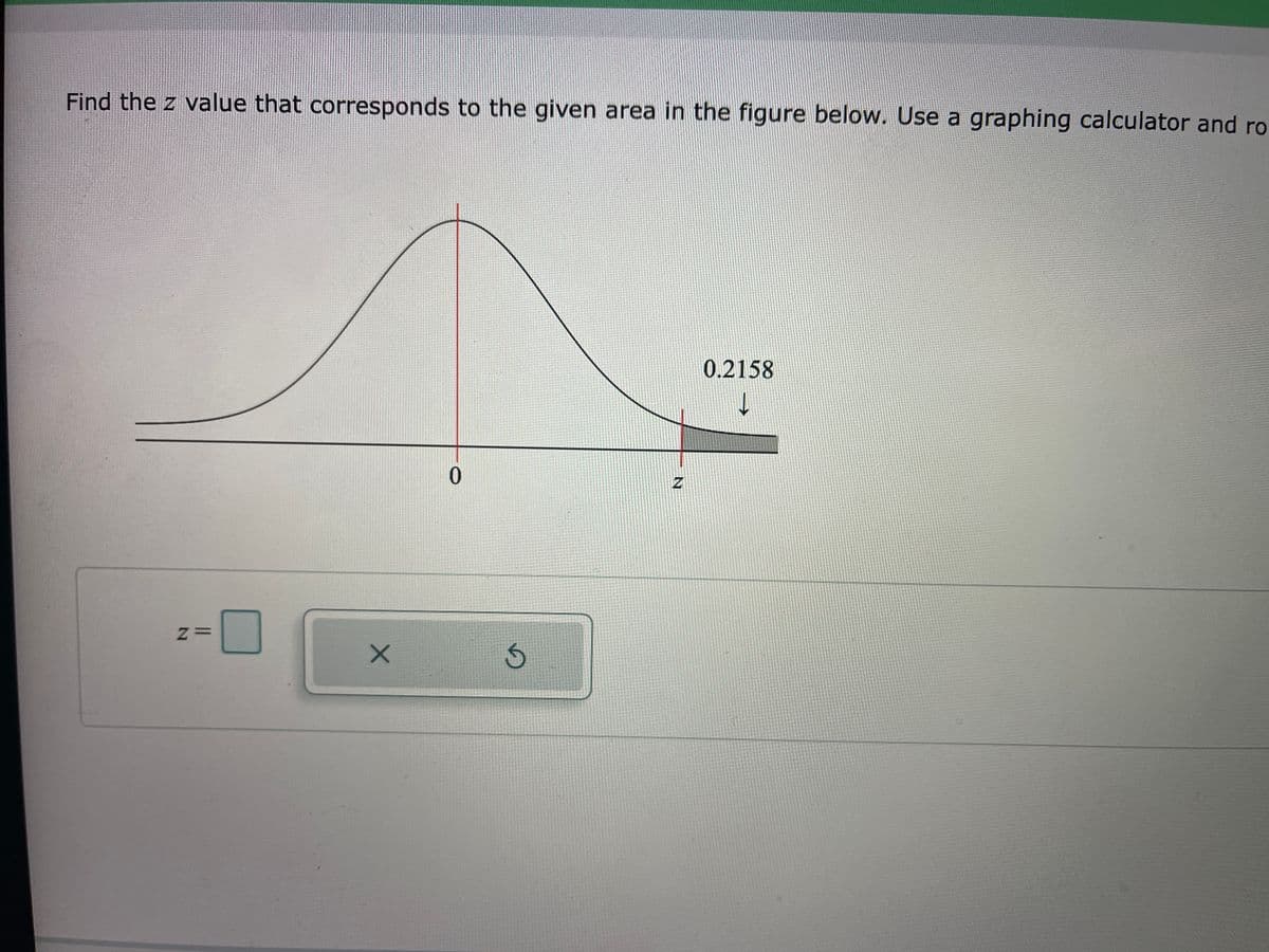 Find the z value that corresponds to the given area in the figure below. Use a graphing calculator and ro
0.2158
0.
